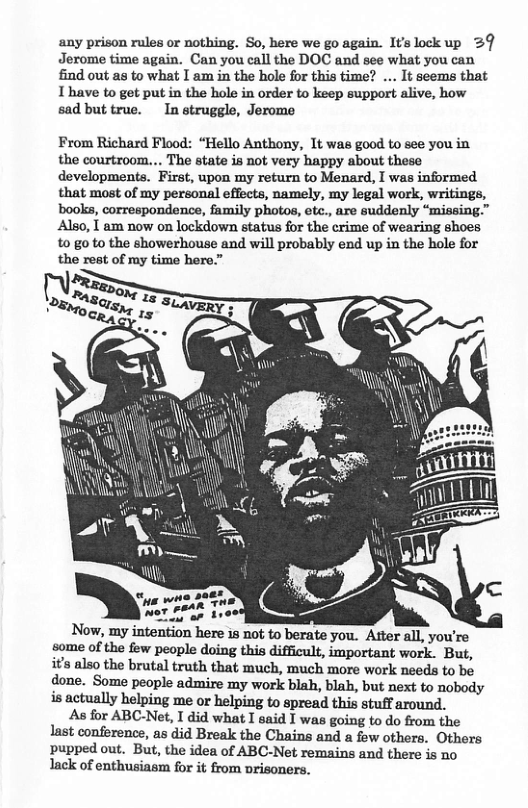 any prison rules or nothing. So, here we go again. Itslockup 2§ Jerome time again. Can you call the DOC and see what you can find out as to what I am in the hole for this time? ... It seems that 1 have to get put in the hole in order to keep support alive, how sad but true. In struggle, Jerome From Richard Flood: “Hello Anthony, 1t was good to see you in the courtroom... The state is not very happy about these developments. First, upon my return to Menard, I was informed that most of my personal effects, namely, my legal work, writings, books, correspondence, family photos, etc., are suddenly “missing.” Also, I am now on lockdown status for the crime of wearing shoes to go to the showerhouse and will probably end up in the hole for the rest of ry time here.” o Now, my intention here 18 not to berate you. Atter all, you’re some of the few people doing this difficult, important work. But, s also the brutal truth that much, much more work needs to be done. Some people admire my work blah, blah, but next to nobody is actually helping me or helping to spread this stuff around. As for ABC-Net, I did what I said I was going to do from the last conference, as did Break the Chains and a few others. Others pupped out. But, the idea of ABC-Net remains and there is no lack of enthusiasm for it from orisoners.